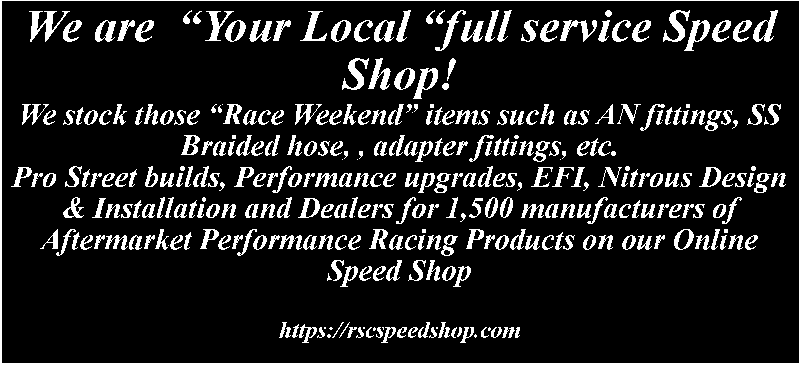 Text Box: We are  Your Local full service Speed Shop!We stock those Race Weekend items such as AN fittings, SS Braided hose, , adapter fittings, etc.Pro Street builds, Performance upgrades, EFI, Nitrous Design & Installation and Dealers for 1,500 manufacturers of Aftermarket Performance Racing Products on our Online Speed Shophttps://rscspeedshop.com